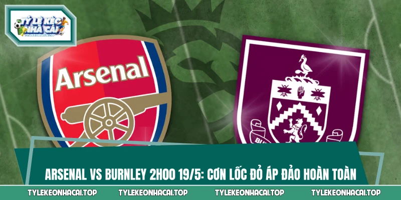 Arsenal Vs Burnley 2h00 19/5: Cơn Lốc Đỏ Áp Đảo Hoàn Toàn