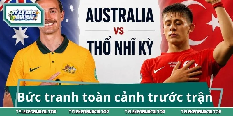Bức tranh toàn cảnh trước trận Úc vs Thổ Nhĩ Kỳ