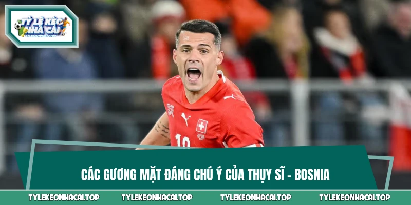 Các gương mặt đáng chú ý của Thụy Sĩ vs Bosnia