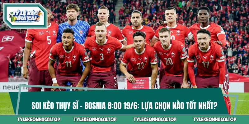 Soi Kèo Thụy Sĩ Vs Bosnia 8:00 19/6: Lựa Chọn Nào Tốt Nhất?