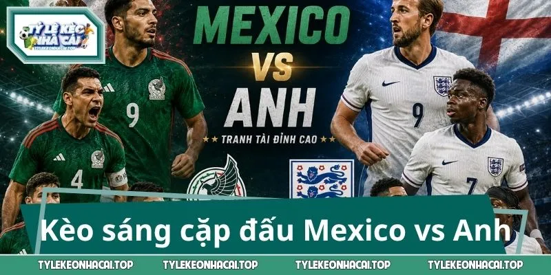 Kèo sáng trong cặp đấu Mexico vs Anh